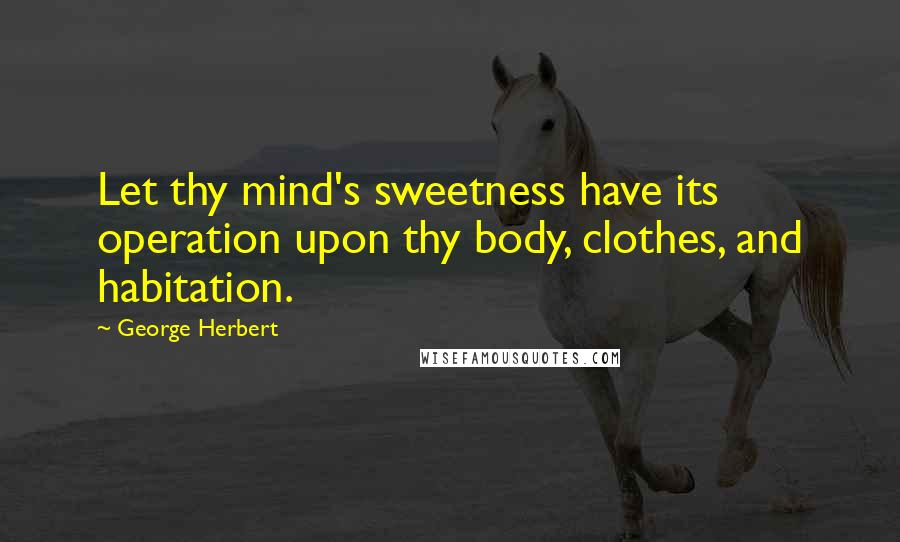 George Herbert Quotes: Let thy mind's sweetness have its operation upon thy body, clothes, and habitation.