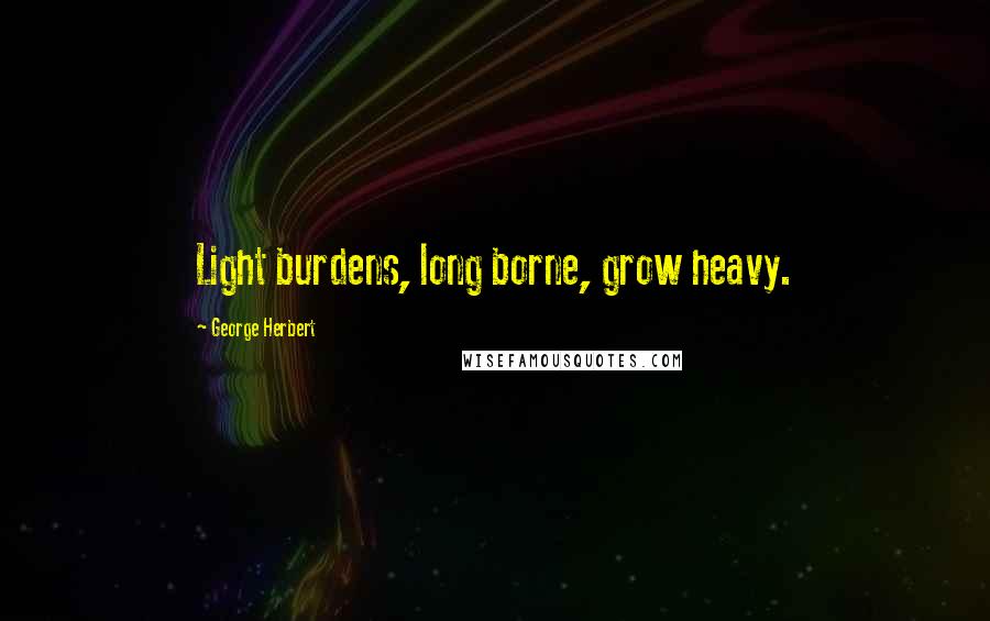 George Herbert Quotes: Light burdens, long borne, grow heavy.