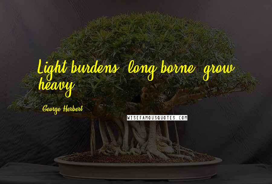 George Herbert Quotes: Light burdens, long borne, grow heavy.