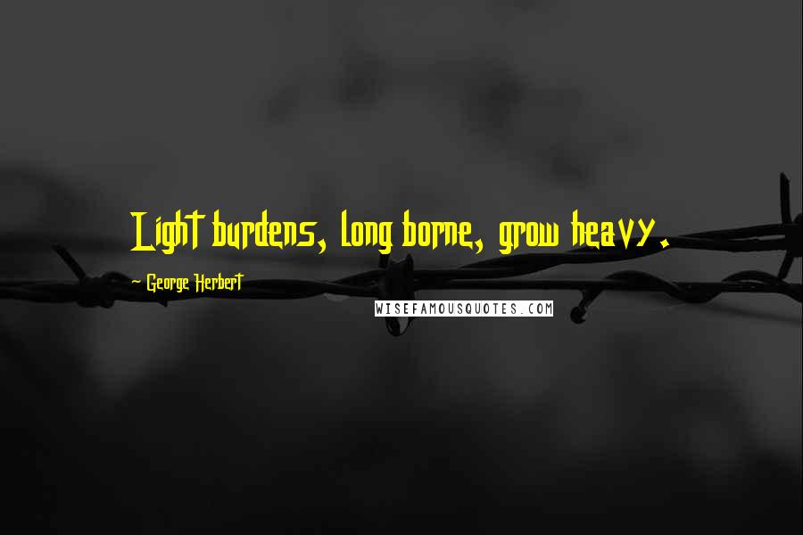 George Herbert Quotes: Light burdens, long borne, grow heavy.