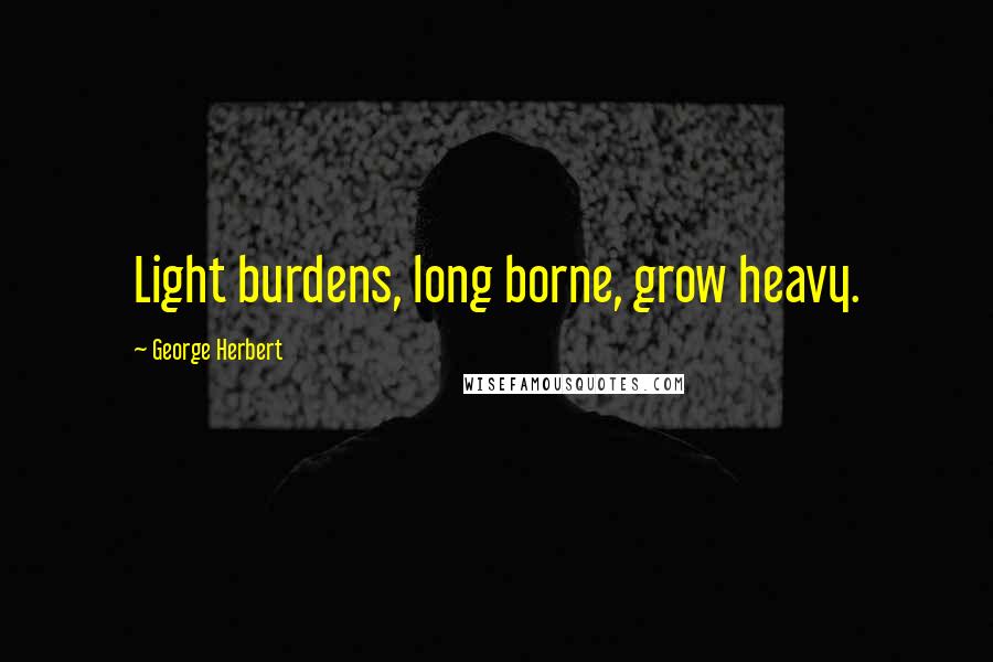 George Herbert Quotes: Light burdens, long borne, grow heavy.