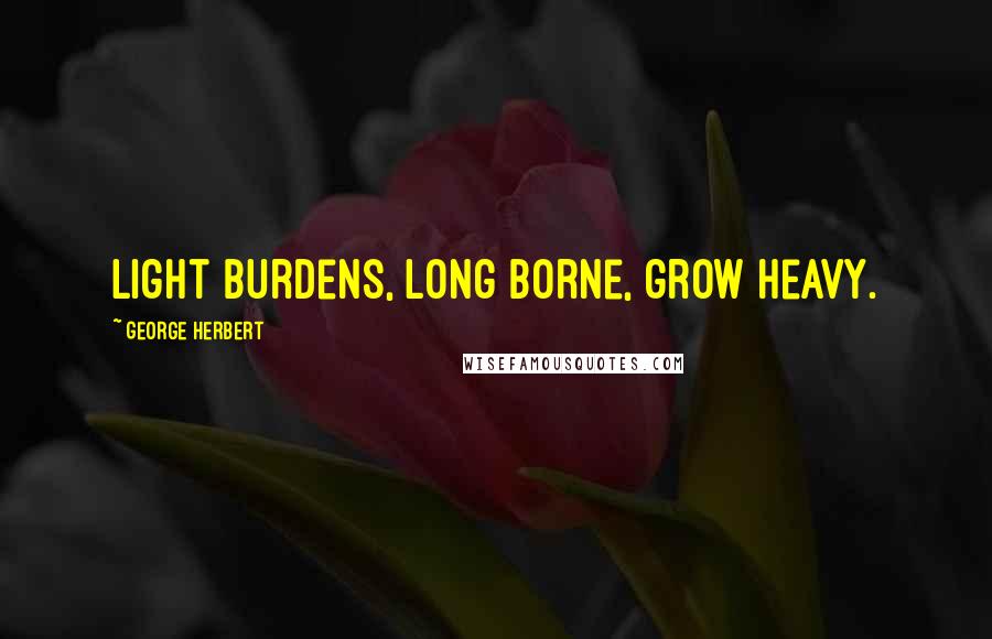 George Herbert Quotes: Light burdens, long borne, grow heavy.