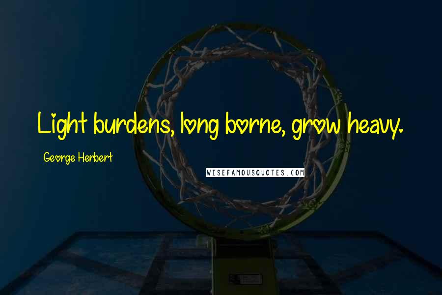 George Herbert Quotes: Light burdens, long borne, grow heavy.