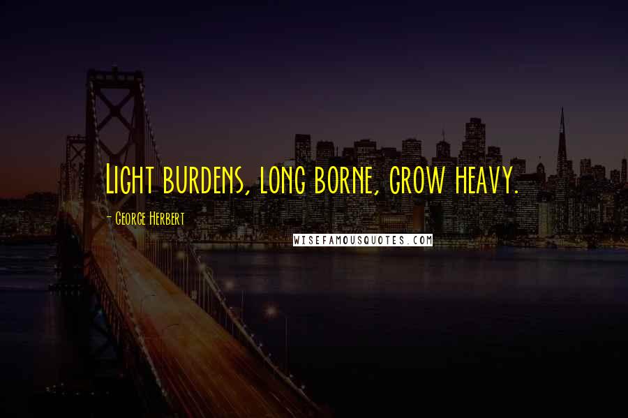 George Herbert Quotes: Light burdens, long borne, grow heavy.