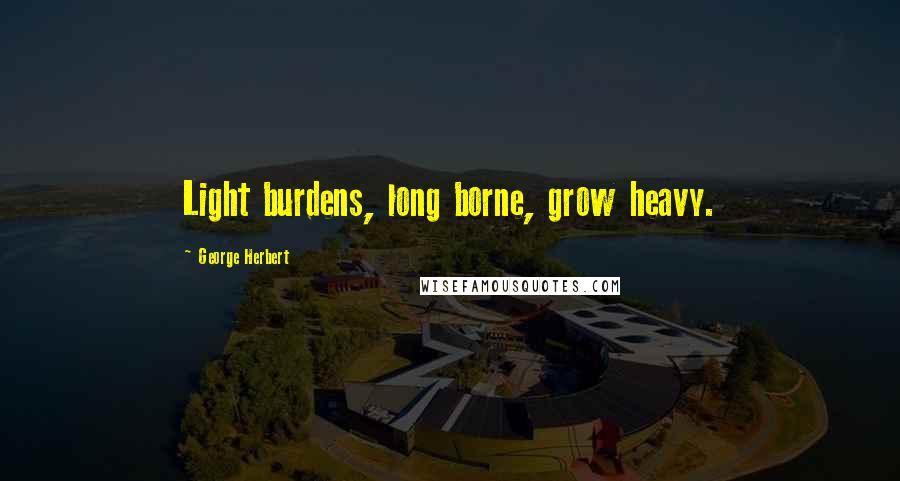George Herbert Quotes: Light burdens, long borne, grow heavy.