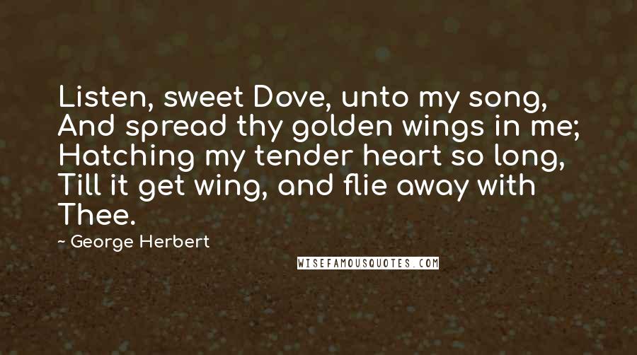 George Herbert Quotes: Listen, sweet Dove, unto my song, And spread thy golden wings in me; Hatching my tender heart so long, Till it get wing, and flie away with Thee.