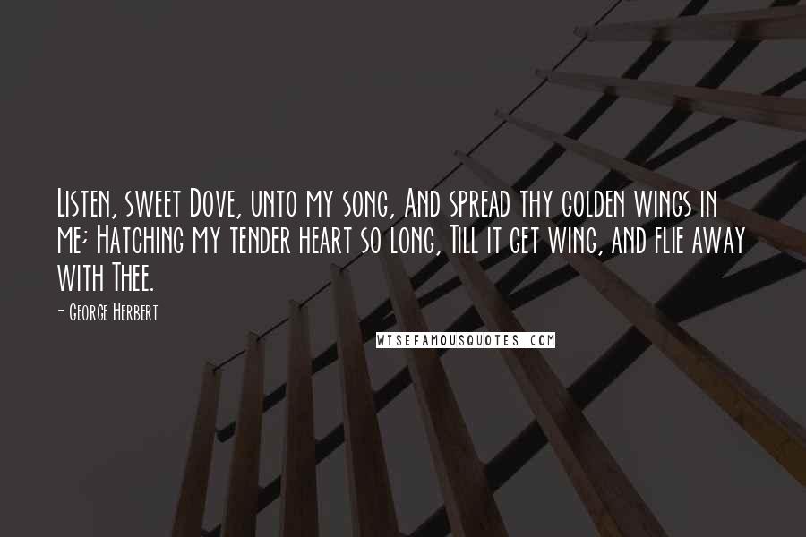 George Herbert Quotes: Listen, sweet Dove, unto my song, And spread thy golden wings in me; Hatching my tender heart so long, Till it get wing, and flie away with Thee.