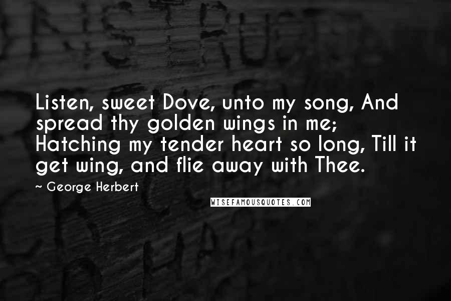 George Herbert Quotes: Listen, sweet Dove, unto my song, And spread thy golden wings in me; Hatching my tender heart so long, Till it get wing, and flie away with Thee.