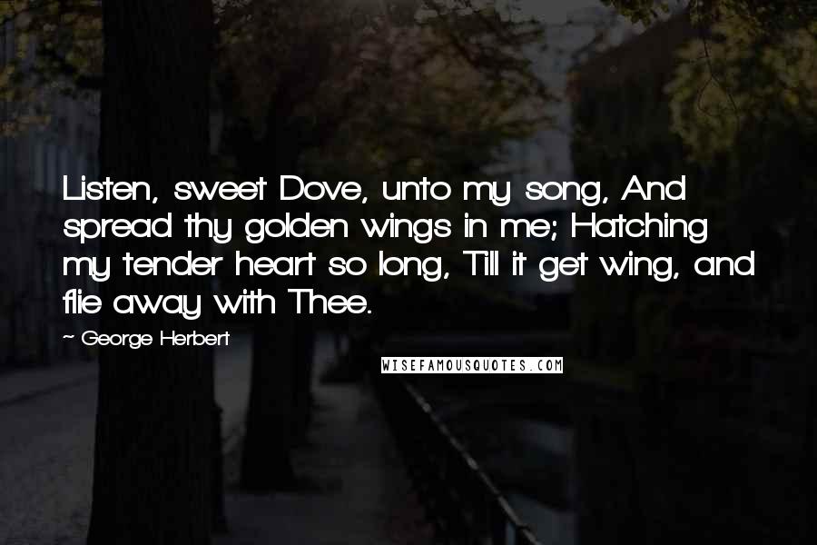 George Herbert Quotes: Listen, sweet Dove, unto my song, And spread thy golden wings in me; Hatching my tender heart so long, Till it get wing, and flie away with Thee.