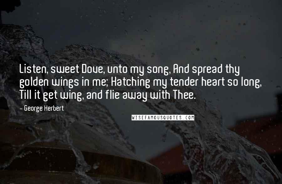 George Herbert Quotes: Listen, sweet Dove, unto my song, And spread thy golden wings in me; Hatching my tender heart so long, Till it get wing, and flie away with Thee.