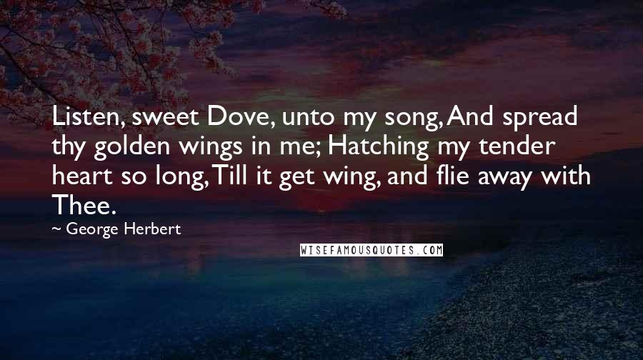 George Herbert Quotes: Listen, sweet Dove, unto my song, And spread thy golden wings in me; Hatching my tender heart so long, Till it get wing, and flie away with Thee.