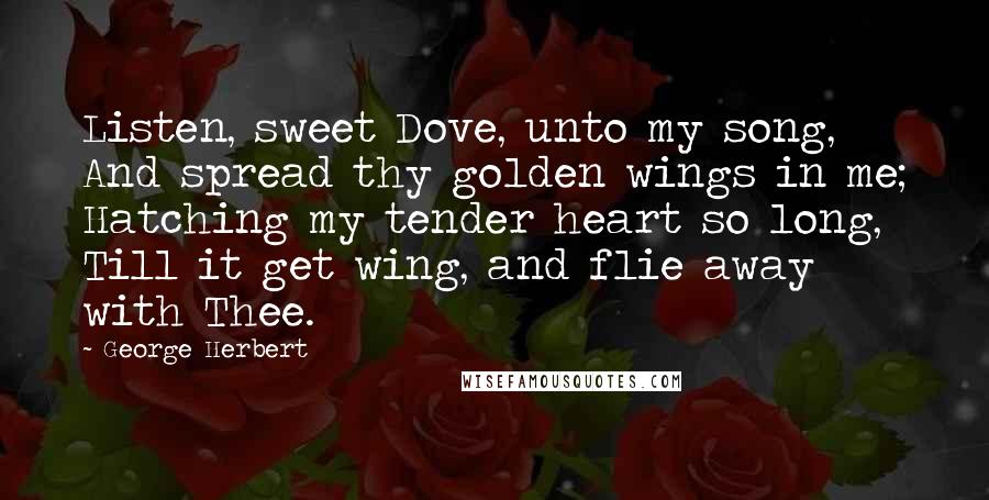 George Herbert Quotes: Listen, sweet Dove, unto my song, And spread thy golden wings in me; Hatching my tender heart so long, Till it get wing, and flie away with Thee.