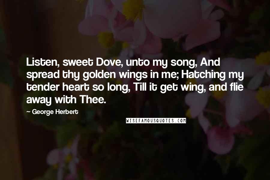 George Herbert Quotes: Listen, sweet Dove, unto my song, And spread thy golden wings in me; Hatching my tender heart so long, Till it get wing, and flie away with Thee.