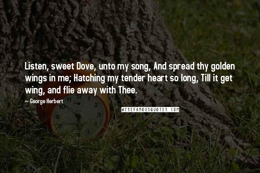 George Herbert Quotes: Listen, sweet Dove, unto my song, And spread thy golden wings in me; Hatching my tender heart so long, Till it get wing, and flie away with Thee.