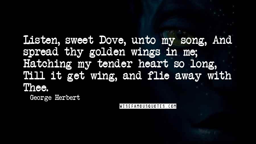 George Herbert Quotes: Listen, sweet Dove, unto my song, And spread thy golden wings in me; Hatching my tender heart so long, Till it get wing, and flie away with Thee.