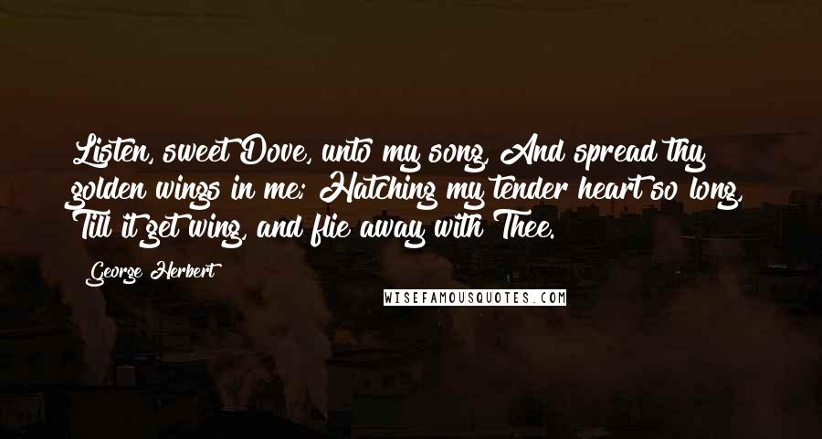 George Herbert Quotes: Listen, sweet Dove, unto my song, And spread thy golden wings in me; Hatching my tender heart so long, Till it get wing, and flie away with Thee.