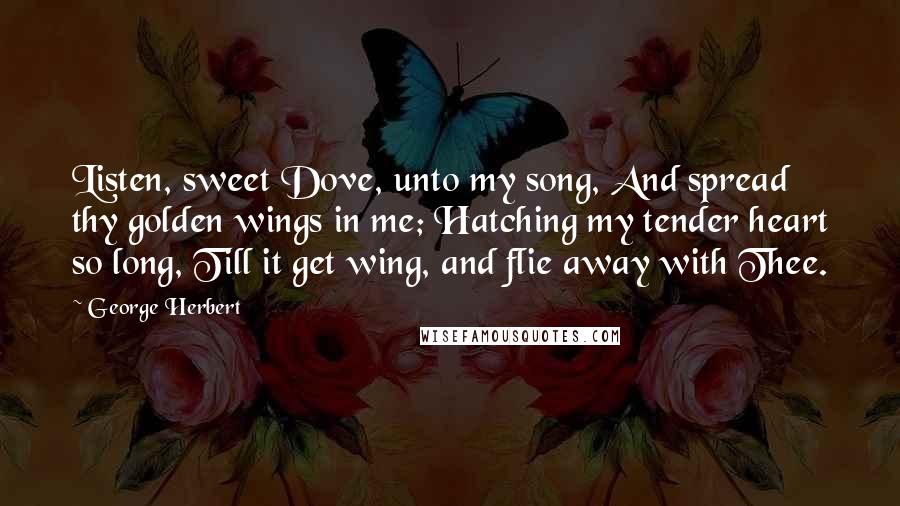 George Herbert Quotes: Listen, sweet Dove, unto my song, And spread thy golden wings in me; Hatching my tender heart so long, Till it get wing, and flie away with Thee.