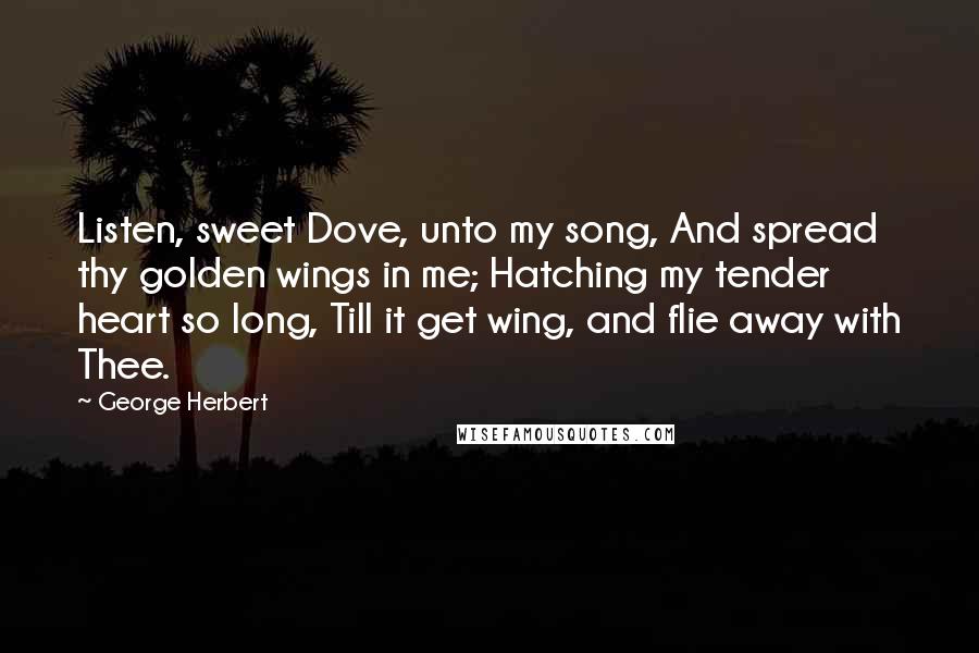 George Herbert Quotes: Listen, sweet Dove, unto my song, And spread thy golden wings in me; Hatching my tender heart so long, Till it get wing, and flie away with Thee.