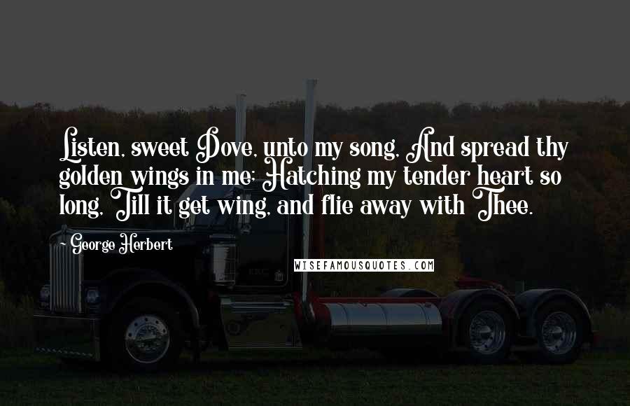 George Herbert Quotes: Listen, sweet Dove, unto my song, And spread thy golden wings in me; Hatching my tender heart so long, Till it get wing, and flie away with Thee.