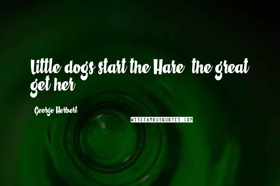 George Herbert Quotes: Little dogs start the Hare, the great get her.