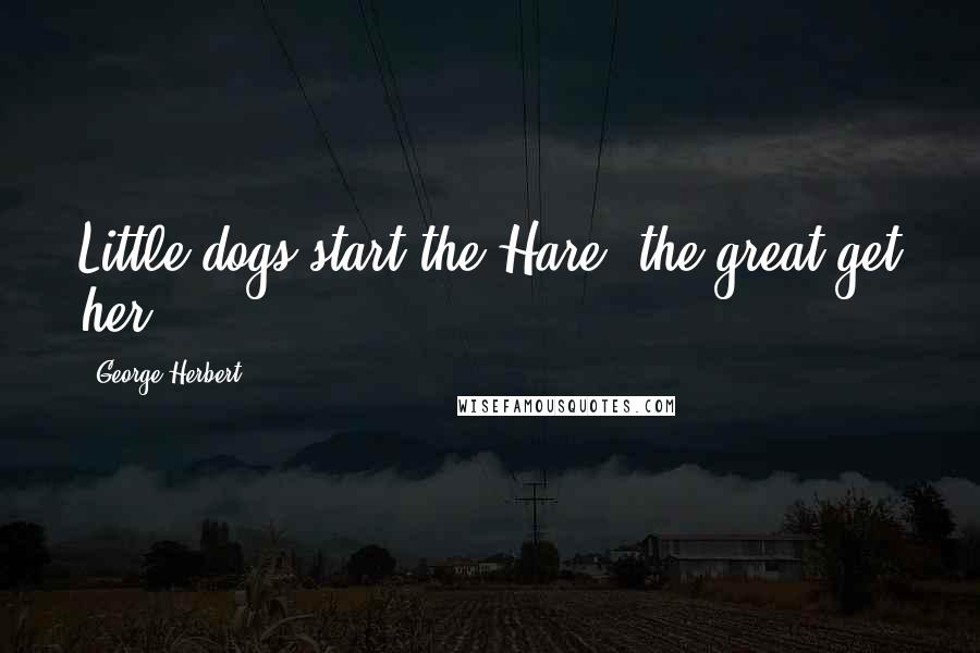 George Herbert Quotes: Little dogs start the Hare, the great get her.