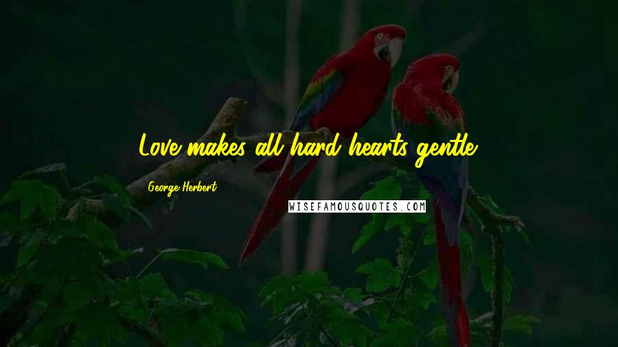 George Herbert Quotes: Love makes all hard hearts gentle.
