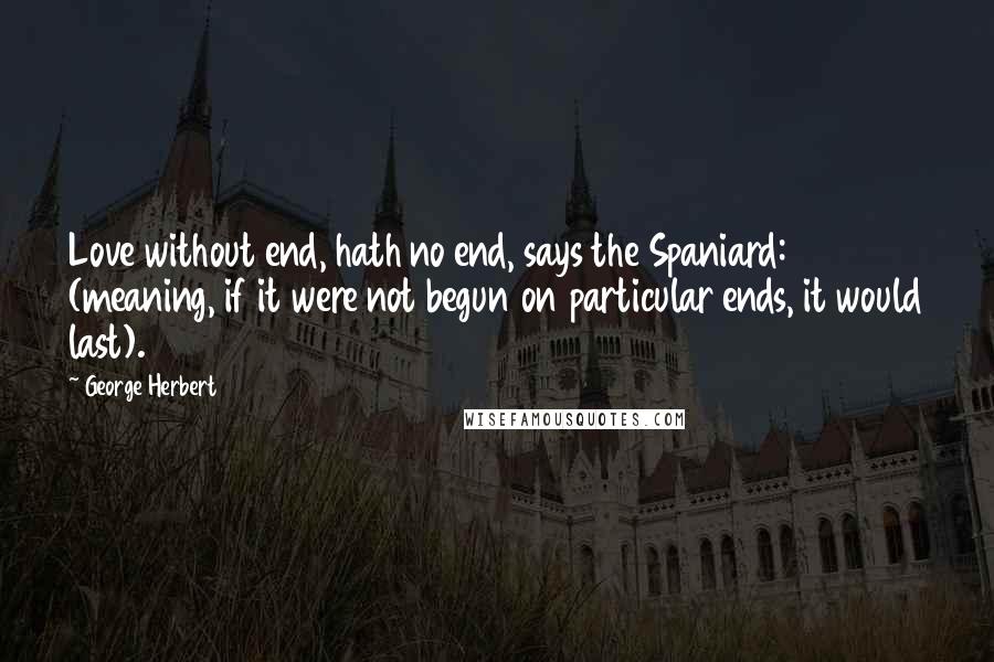 George Herbert Quotes: Love without end, hath no end, says the Spaniard: (meaning, if it were not begun on particular ends, it would last).