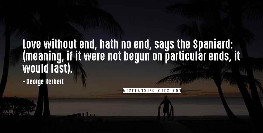 George Herbert Quotes: Love without end, hath no end, says the Spaniard: (meaning, if it were not begun on particular ends, it would last).