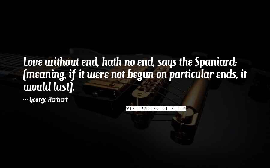 George Herbert Quotes: Love without end, hath no end, says the Spaniard: (meaning, if it were not begun on particular ends, it would last).