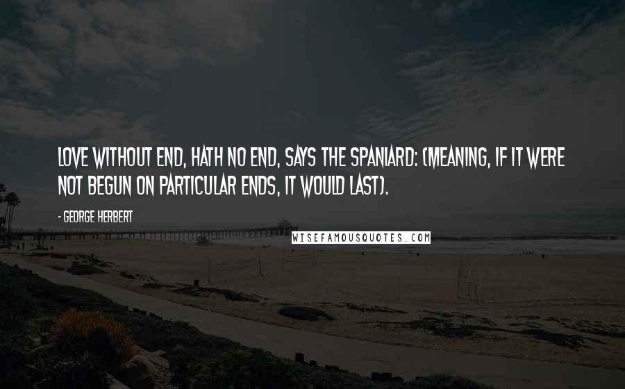 George Herbert Quotes: Love without end, hath no end, says the Spaniard: (meaning, if it were not begun on particular ends, it would last).