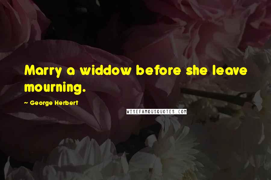 George Herbert Quotes: Marry a widdow before she leave mourning.