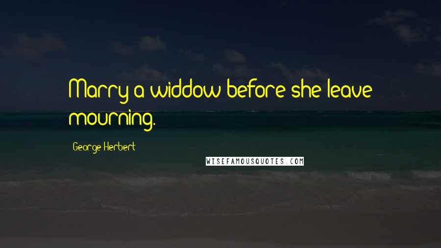 George Herbert Quotes: Marry a widdow before she leave mourning.