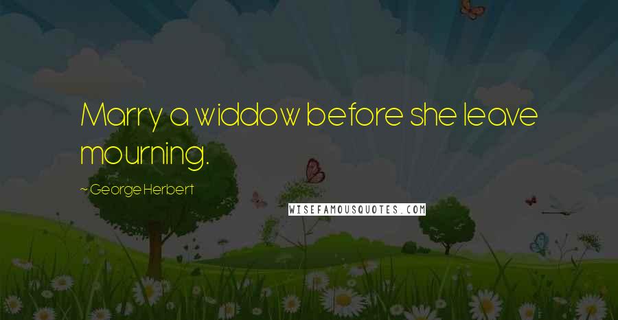 George Herbert Quotes: Marry a widdow before she leave mourning.