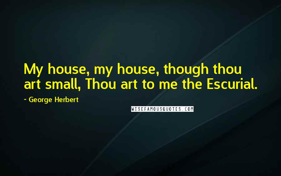 George Herbert Quotes: My house, my house, though thou art small, Thou art to me the Escurial.