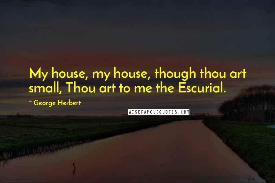 George Herbert Quotes: My house, my house, though thou art small, Thou art to me the Escurial.