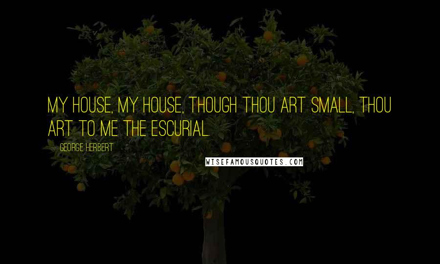 George Herbert Quotes: My house, my house, though thou art small, Thou art to me the Escurial.