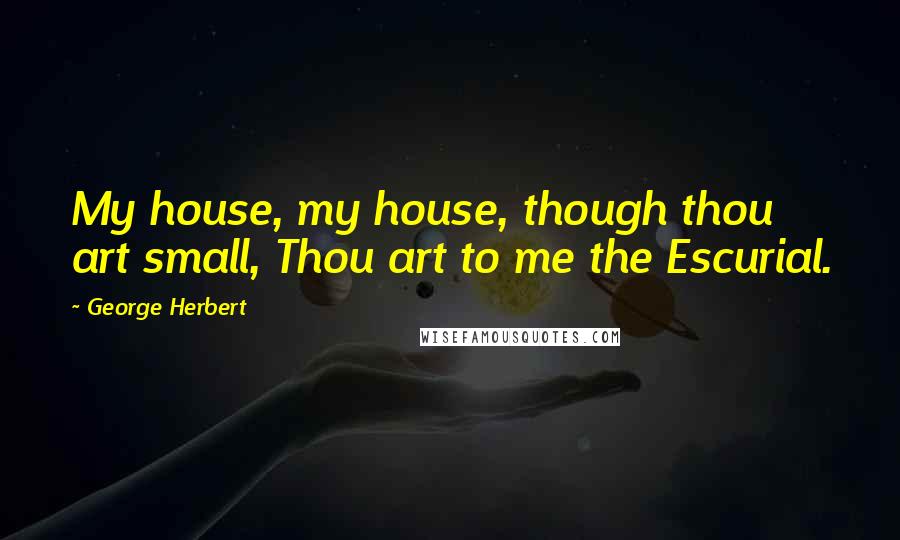 George Herbert Quotes: My house, my house, though thou art small, Thou art to me the Escurial.