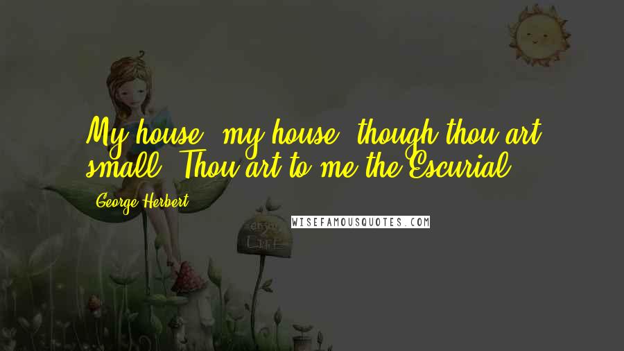 George Herbert Quotes: My house, my house, though thou art small, Thou art to me the Escurial.
