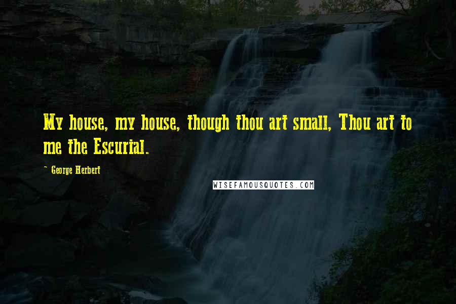 George Herbert Quotes: My house, my house, though thou art small, Thou art to me the Escurial.