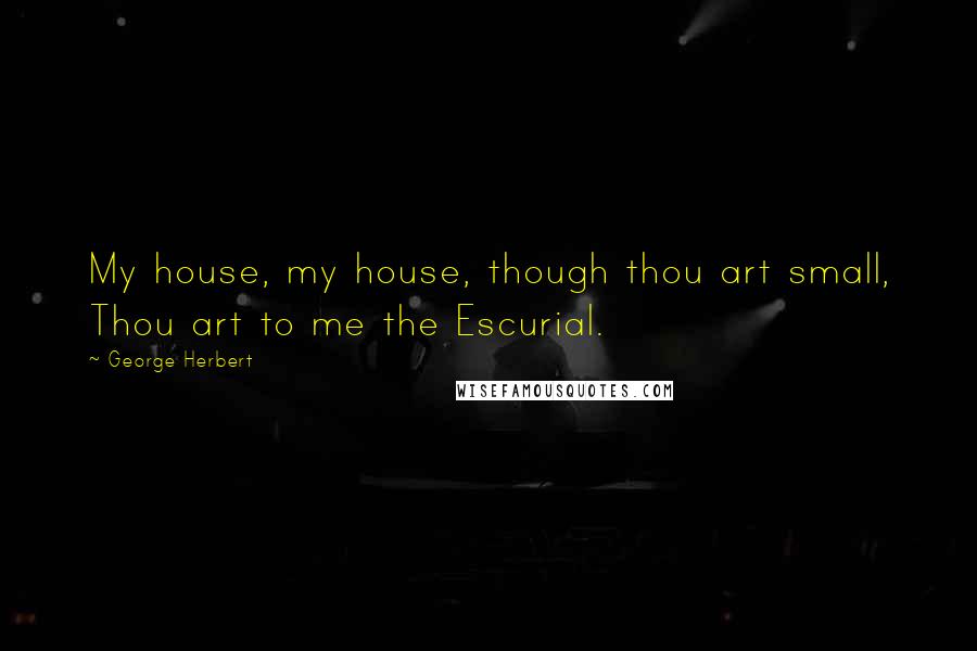George Herbert Quotes: My house, my house, though thou art small, Thou art to me the Escurial.