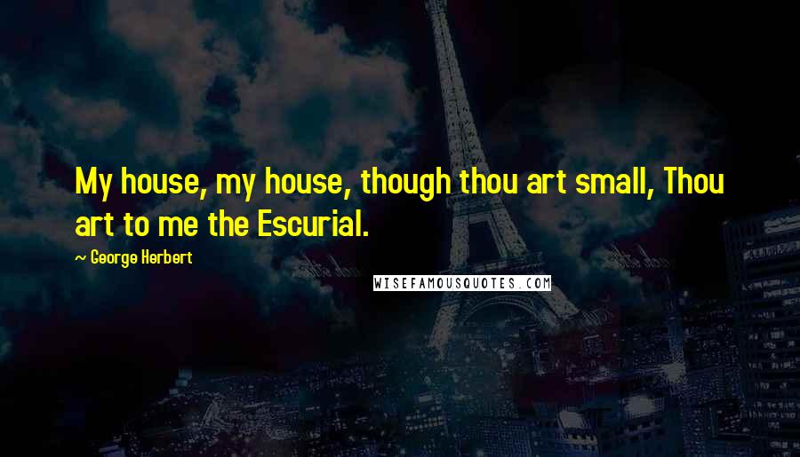 George Herbert Quotes: My house, my house, though thou art small, Thou art to me the Escurial.