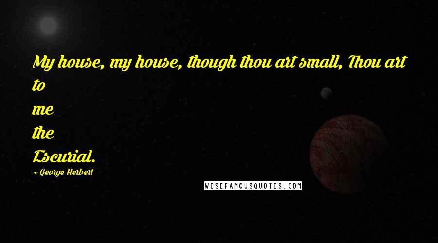 George Herbert Quotes: My house, my house, though thou art small, Thou art to me the Escurial.