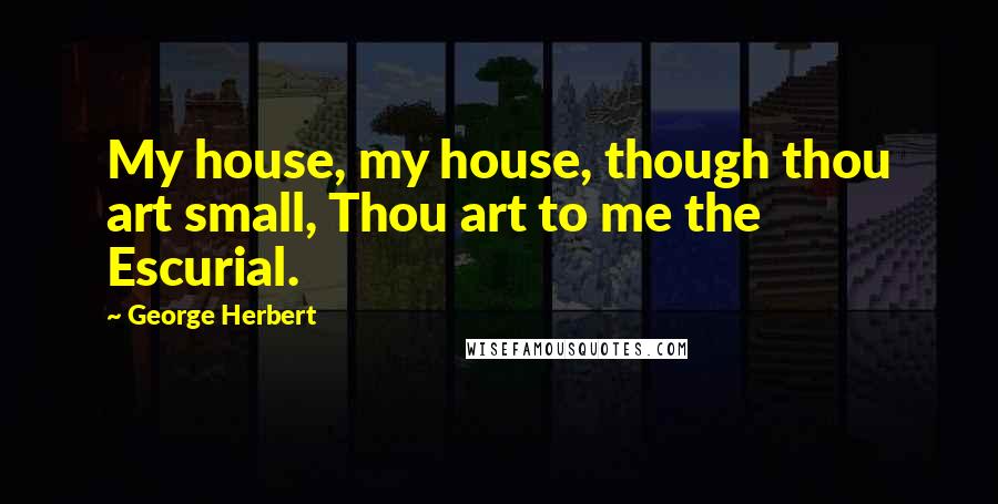 George Herbert Quotes: My house, my house, though thou art small, Thou art to me the Escurial.