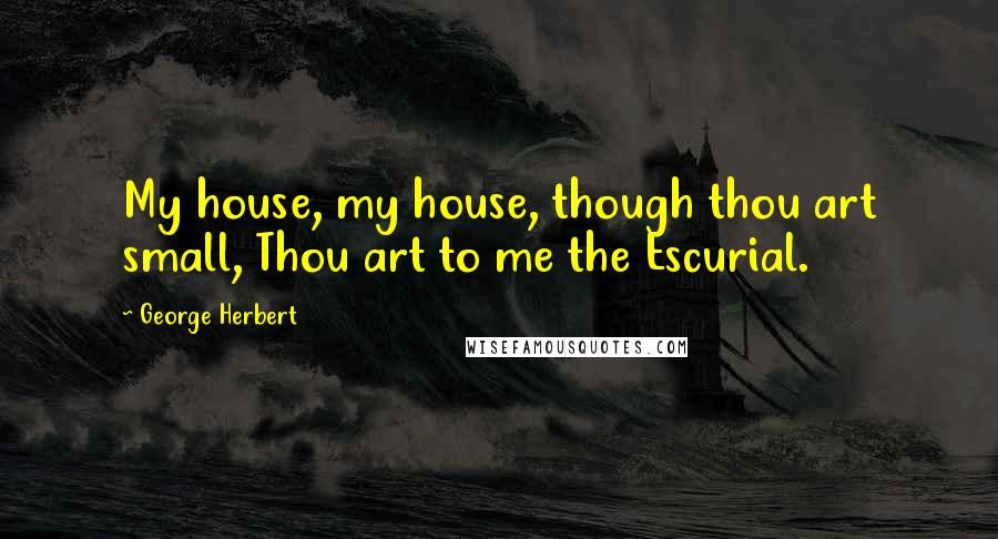 George Herbert Quotes: My house, my house, though thou art small, Thou art to me the Escurial.