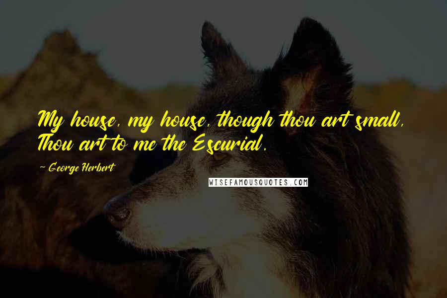 George Herbert Quotes: My house, my house, though thou art small, Thou art to me the Escurial.