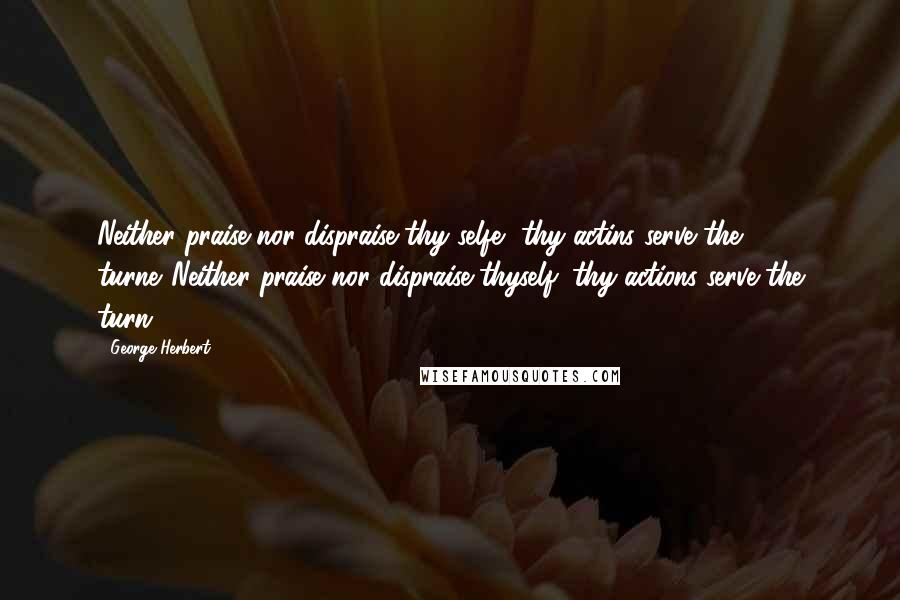 George Herbert Quotes: Neither praise nor dispraise thy selfe, thy actins serve the turne.[Neither praise nor dispraise thyself; thy actions serve the turn.]