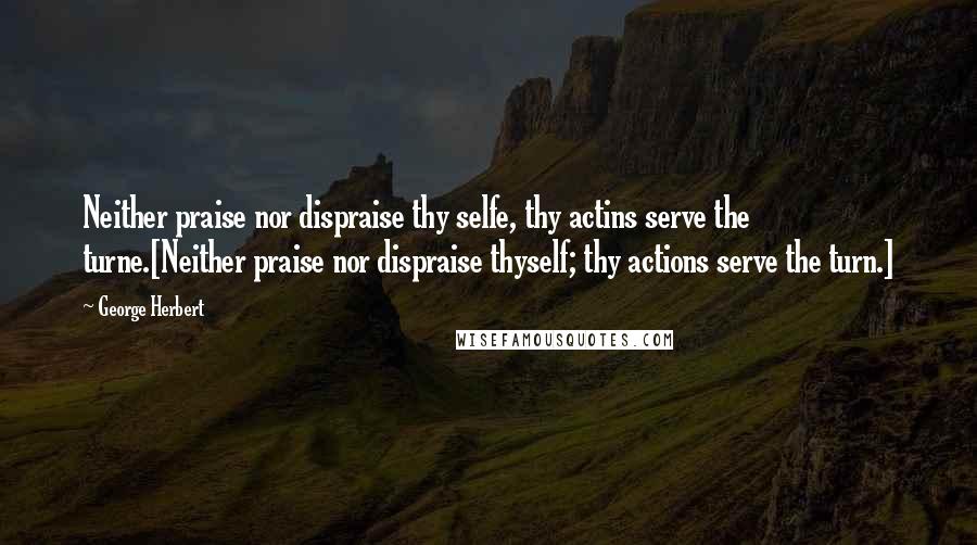 George Herbert Quotes: Neither praise nor dispraise thy selfe, thy actins serve the turne.[Neither praise nor dispraise thyself; thy actions serve the turn.]