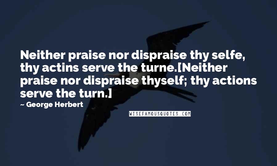 George Herbert Quotes: Neither praise nor dispraise thy selfe, thy actins serve the turne.[Neither praise nor dispraise thyself; thy actions serve the turn.]