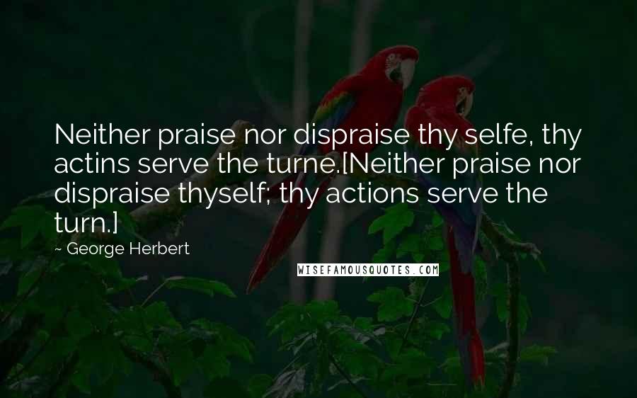 George Herbert Quotes: Neither praise nor dispraise thy selfe, thy actins serve the turne.[Neither praise nor dispraise thyself; thy actions serve the turn.]