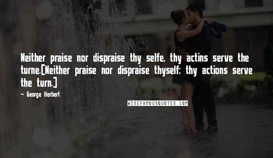 George Herbert Quotes: Neither praise nor dispraise thy selfe, thy actins serve the turne.[Neither praise nor dispraise thyself; thy actions serve the turn.]